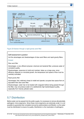 Figure 29 Section through a rapid gravity sand filter
Self-assessment question
List the advantages and disadvantages of slow sand filters and rapid gravity filters.
Answer
Slow sand filter
Advantages: a very efficient physical, chemical and bacterial filter; produces water of
consistent quality.
Disadvantages: expensive to build and maintain; takes up a large area; since
efficiency depends on microbial growth, the temperature and speed of flow must be
carefully controlled.
Rapid gravity filter
Advantages: fast; relatively cheap to install and operate; occupies less space than an
equivalent flow slow sand filter.
Disadvantages: water has to be treated with coagulant before being passed through
the filter; may not produce water of a satisfactorily high bacteriological quality,
especially from heavily polluted water.
5.7 Disinfection
Before water can be passed into the public supply, it is necessary to remove all potentially
pathogenic micro-organisms. Since these micro-organisms are extremely small, it is not
possible to guarantee their complete removal by sedimentation and filtration, so the water
must be disinfected to ensure its quality. Disinfection is the inactivation of pathogenic
5 Water treatment
67 of 100 http://www.open.edu/openlearn/science-maths-technology/engineering-and-technology/technology/potable-
water-treatment/content-section-0?utm_source=openlearnutm_campaign=olutm_medium=ebook
Wednesday 21 November 2018
 