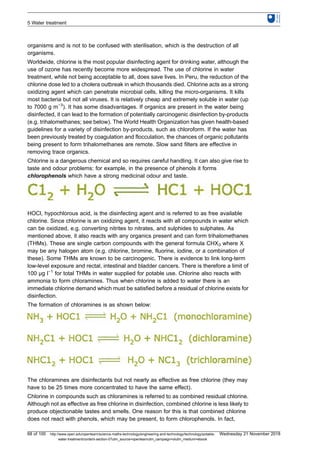 organisms and is not to be confused with sterilisation, which is the destruction of all
organisms.
Worldwide, chlorine is the most popular disinfecting agent for drinking water, although the
use of ozone has recently become more widespread. The use of chlorine in water
treatment, while not being acceptable to all, does save lives. In Peru, the reduction of the
chlorine dose led to a cholera outbreak in which thousands died. Chlorine acts as a strong
oxidizing agent which can penetrate microbial cells, killing the micro-organisms. It kills
most bacteria but not all viruses. It is relatively cheap and extremely soluble in water (up
to 7000 g m−3
). It has some disadvantages. If organics are present in the water being
disinfected, it can lead to the formation of potentially carcinogenic disinfection by-products
(e.g. trihalomethanes; see below). The World Health Organization has given health-based
guidelines for a variety of disinfection by-products, such as chloroform. If the water has
been previously treated by coagulation and flocculation, the chances of organic pollutants
being present to form trihalomethanes are remote. Slow sand filters are effective in
removing trace organics.
Chlorine is a dangerous chemical and so requires careful handling. It can also give rise to
taste and odour problems: for example, in the presence of phenols it forms
chlorophenols which have a strong medicinal odour and taste.
HOCl, hypochlorous acid, is the disinfecting agent and is referred to as free available
chlorine. Since chlorine is an oxidizing agent, it reacts with all compounds in water which
can be oxidized, e.g. converting nitrites to nitrates, and sulphides to sulphates. As
mentioned above, it also reacts with any organics present and can form trihalomethanes
(THMs). These are single carbon compounds with the general formula CHX3 where X
may be any halogen atom (e.g. chlorine, bromine, fluorine, iodine, or a combination of
these). Some THMs are known to be carcinogenic. There is evidence to link long-term
low-level exposure and rectal, intestinal and bladder cancers. There is therefore a limit of
100 μg l−1
for total THMs in water supplied for potable use. Chlorine also reacts with
ammonia to form chloramines. Thus when chlorine is added to water there is an
immediate chlorine demand which must be satisfied before a residual of chlorine exists for
disinfection.
The formation of chloramines is as shown below:
The chloramines are disinfectants but not nearly as effective as free chlorine (they may
have to be 25 times more concentrated to have the same effect).
Chlorine in compounds such as chloramines is referred to as combined residual chlorine.
Although not as effective as free chlorine in disinfection, combined chlorine is less likely to
produce objectionable tastes and smells. One reason for this is that combined chlorine
does not react with phenols, which may be present, to form chlorophenols. In fact,
5 Water treatment
68 of 100 http://www.open.edu/openlearn/science-maths-technology/engineering-and-technology/technology/potable-
water-treatment/content-section-0?utm_source=openlearnutm_campaign=olutm_medium=ebook
Wednesday 21 November 2018
 