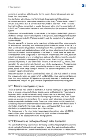ammonia is sometimes added to water for this reason. Combined residuals also last
longer than free chlorine.
For disinfection with chlorine, the World Health Organization (WHO) guidelines
recommend a minimum free chlorine concentration of 0.5 mg l−1
after a contact time of 30
minutes at a pH less than 8, provided that the turbidity is less than 1 NTU. The water
leaving the chlorine contact tank is usually discharged with a chlorine concentration of
0.5–1.0 g m−3
to ensure that the water is kept safe throughout the supply and distribution
system.
Concern with hazards of chlorine storage has led to the adoption of electrolytic generation
of chlorine on large water treatment plants. In this process, sodium hypochlorite solution
with a chlorine content of 6–9% is generated through the electrolysis of a solution of
sodium chloride.
Recently, ozone (O3, a blue gas and a very strong oxidizing agent) has become popular
as a disinfectant, particularly as it is effective against viruses and spores. In the UK, it is
often used to oxidize any pesticide residuals present. Also, ozonation does not produce
toxic by-products such as trihalomethanes which can occur with chlorine. It can, however,
form toxic bromates if bromine is present in the water. In France, there are about 600
water treatment plants using ozone as a disinfectant. The drawback with ozone, however,
is that it is not possible to have a residual level, as there is for chlorine, to confer protection
in the supply and distribution system (O3 rapidly breaks down to oxygen when any
particles are present). In ultra-clean water, however, it will remain as O3). Hence, after
ozonation, the water is chlorinated before it goes into the supply system. The ozone used
in water treatment plants is usually generated by passing dry air or oxygen between
plates, across which a high voltage is imposed. It is expensive to produce, and the
necessary equipment is complex.
Ultraviolet radiation can also be used to disinfect water, but care must be taken to ensure
that no suspended solids are present which could shield the micro-organisms and prevent
them from being destroyed. UV systems are generally only used in small-scale water
treatment units. They do not give a residual for protection in the distribution system.
5.7.1 Mixed oxidant gases system
This is a relatively new system of disinfection. It involves electrolysis of high-purity NaCl
brine to produce a mixture of chlorine dioxide, ozone and hypochlorite. This mixture is
separated within the electrochemical cell by a membrane, or by exploiting density
difference, and is then metered into the water requiring disinfection. The mixed oxidant
gases are generated on demand and this is a great safety advantage, compared with
having storage tanks of chlorine on site. The source for the disinfectant (high-purity NaC1)
is relatively inexpensive and the mixed oxidants are more effective than chlorine alone in
disinfection. Importantly, the mixed oxidant gases yield substantially lower levels of
disinfection by-products than chlorine gas or hypochlorites.
The disadvantage of the mixed oxidant gases system (sometimes called MOGGOD –
mixed oxidant gases generated on demand) is that it requires extensive skilled
maintenance of the electrochemical and dosing systems.
5.7.2 Elimination of pathogens through solar disinfection
The lack of safe drinking water in many developing countries has prompted research into
simple methods of disinfecting small quantities of water. One such investigation at the
University of Beirut in the Lebanon revealed that 99.9% of total bacteria in a water sample
5 Water treatment
69 of 100 http://www.open.edu/openlearn/science-maths-technology/engineering-and-technology/technology/potable-
water-treatment/content-section-0?utm_source=openlearnutm_campaign=olutm_medium=ebook
Wednesday 21 November 2018
 