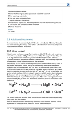 Self-assessment question
Which of the following would be applicable to MOGGOD systems?
A They are cheap and simple.
B They use gases produced off-site.
C The raw material is inexpensive.
D Since chlorine is produced, the same problems arise with disinfection by-products
as can happen with conventional water treatment.
E None of the above.
Answer
C is correct.
5.8 Additional treatment
As a result of strict standards set by the EU Directive on the Quality of Drinking Water, it is
now often necessary for drinking water to have further treatment to remove components
such as nitrates and trace of organics.
5.8.1 Nitrate removal
Nitrate in water has become a significant problem and the EU Directive sets a maximum
admissible concentration of 50 g m−3
measured as NO3
−
. This is equivalent to 11.3 g m−3
as N. High nitrate levels can cause cyanosis or methaemoglobinaemia in babies.
Legislation allows the designation of nitrate-vulnerable zones and these help to prevent
nitrate levels in natural waters increasing in affected areas.
Ion exchange is used in some treatment plants to remove nitrates from drinking water. In
this process the water is passed through an ion exchange resin which removes the
undesired ions and replaces them with ions which do not affect the water quality. This
technology for nitrate removal was developed from water softening systems, which were
used to remove the hardness-conferring ions Ca2+
and Mg2+
. At first, ion exchange was
carried out with zeolites, which are naturally occurring insoluble sodium aluminosilicates.
Zeolites were able to exchange sodium ions for other ions such as Ca2+
and Mg2+
.
Artificial zeolites such as permutit are now produced. If the cation exchange sodium resin
is represented by Na2R, where R is the complex resin base, then the reaction for water
softening is
The treated water then becomes richer in sodium and, unless the water was particularly
hard, this is less of a problem.
When all the sodium ions in the exchange resin have been replaced, the resin can be
regenerated by passing a strong solution of sodium chloride through it:
5 Water treatment
72 of 100 http://www.open.edu/openlearn/science-maths-technology/engineering-and-technology/technology/potable-
water-treatment/content-section-0?utm_source=openlearnutm_campaign=olutm_medium=ebook
Wednesday 21 November 2018
 