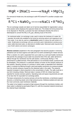 For removal of nitrate ions, the exchange is with R*Cl where R* is another complex resin
base:
The ion exchange vessels are taken out of service sequentially for regeneration using a
brine solution which displaces the captured nitrate ions. The nitrate-rich brine product has
to be disposed of. Recently, a process has been developed whereby this brine is
electrolysed to convert the NO3 to N2 gas, allowing reuse of the brine.
As mentioned earlier, ion exchange is also used to reduce the hardness of a water (for
example, the small units available for the home) by removing calcium and magnesium ions
from water. It can also be used as a desalination system to reduce the salt content of a
water. Small-scale ion-exchange units are commonly used in laboratories to produce pure
water called deionized water, an alternative to distilled water. Deionized water requires the
use of both cationic and anionic exchangers.
Reverse osmosis (explained in the next paragraph) has become popular in removing
pollutants such as trace organics and salts and it is worth considering for nitrate removal.
When a solution of a salt is separated from pure water by a semi-permeable membrane
that permits the passage of pure water but prevents that of the salt, water will tend to
diffuse through the membrane into the salt solution, continuously diluting it. This
phenomenon is called osmosis. If the salt solution is in an enclosed vessel, a pressure will
be developed. This pressure in a particular solution is known as the osmotic pressure of
that solution. Reverse osmosis is a process in which water is separated from dissolved
salts in a solution by filtering through a semi-permeable membrane at a pressure greater
than the osmotic pressure caused by the dissolved salts in the water. The pressure
required increases in direct proportion to the concentration of salts. The salts could be in
any form including nitrates. Removal rates in excess of 93% for nitrate have been
reported for reverse osmosis systems. Operating costs and space requirements are said
to be less than for equivalent ion exchange plants.
The basic components of a reverse osmosis unit are the membrane, a membrane support
structure, a containing vessel, and a high pressure pump. Cellulose acetate and nylon are
the most commonly used membrane materials.
The water to be treated is pumped at high pressure through the membrane module, and
clean water is collected as permeate (Figure 31), with the unwanted material remaining in
the retained liquid (retentate).
5 Water treatment
73 of 100 http://www.open.edu/openlearn/science-maths-technology/engineering-and-technology/technology/potable-
water-treatment/content-section-0?utm_source=openlearnutm_campaign=olutm_medium=ebook
Wednesday 21 November 2018
 