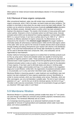 Other options for nitrate removal include electrodialysis (Section 3.14.3) and biological
denitrification.
5.8.2 Removal of trace organic compounds
After conventional treatment, water may still contain trace concentrations of synthetic
organic compounds, which, if left in the water, can lead to taste and odour problems. The
problem is most likely to arise where the raw water source has been badly polluted. The
problem can be solved by including the process of granular activated carbon adsorption
after the filtration process. Activated carbon is carbon which has been activated by
heating in the absence of oxygen. This results in the formation of many pores within each
carbon particle. Charcoal is a form of activated carbon but with fewer pores. Granular
activated carbon (GAC) can be obtained from roasting vegetable or animal matter at 800–
900°C in a vacuum furnace. It can have a surface area of up to 1000 m2
g−1
. GAC is
therefore an effective adsorbent of organic compounds. Its effectiveness can be
measured by the reduction in the chemical oxygen demand (the oxygen needed to
chemically oxidize all carbonaceous material present, COD) and the total organic carbon
of the water. GAC can be used for the removal of soluble phenols which would produce
strongly smelling and tasting chlorophenols upon reaction with chlorine in the disinfection
stage. In the event that trihalomethanes are formed after disinfection by chlorine, GAC
can be used to eliminate these toxic compounds. GAC, once exhausted, can be
regenerated by heat treatment.
Another method of removing trace organics is to oxidize them to harmless products such
as CO2 by using ozone. Ozone and activated carbon are capable of removing trace
quantities of organics present in water. These substances are used for the reduction of
pesticide levels in water supplies to comply with the limit specified by the European Union.
Powdered activated carbon is also an option. It can be added to water for the adsorption
of trace organics. It has been used to eliminate tastes and odours in drinking water
brought about by algae, actinomycetes and fungi. It is usually added in the coagulation
stage prior to sand filtration. Unlike GAC, the regeneration of powdered activated carbon
is not practicable, so it is only used when intermittent water quality problems occur.
Membrane filtration is becoming popular in water treatment and nanofiltration (see next
section) has been employed for trace organics (pesticides) removal. Nanofiltration is
similar to reverse osmosis, which you have already come across. Pesticides, which are
often carcinogenic, are not at all desirable in potable water. The limit of each individual
pesticide is 0.1 μg l−1
, and for the sum of all the individual species, the limit is 0.5 μg l−1
.
The latter is still a very low concentration. It's the sort of concentration of sugar you'd get if
you dissolved 1250 sugar cubes in Loch Ness!
5.9 Membrane filtration
Membrane filtration is a process whereby particles smaller than about 10−2
mm (which
can pass through sand filters) are removed using synthetic polymeric membranes and a
high pressure. The membrane effectively acts as a sieve.
It is increasingly becoming popular as an advanced treatment process for water
(especially for removal of Cryptosporidium) and wastewater (where water reuse takes
place), and various possibilities are:
microfiltration
5 Water treatment
75 of 100 http://www.open.edu/openlearn/science-maths-technology/engineering-and-technology/technology/potable-
water-treatment/content-section-0?utm_source=openlearnutm_campaign=olutm_medium=ebook
Wednesday 21 November 2018
 