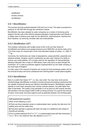 ultrafiltration
reverse osmosis
nanofiltration
5.9.1 Microfiltration
This process removes particles between 0.05 and 5 μm in size. The water is pumped at a
pressure of 100–400 kPa through the membrane module.
Microfiltration has been adopted by water companies as a means of removing some
stages in the life cycle of the chlorine-resistant pathogens Cryptosporidium and Giardia. It
is widely used to produce pure water for the electronics, pharmaceutical, chemical and
food industries, by removing microbial cells and small particles.
5.9.2 Ultrafiltration (UF)
This employs membranes with smaller pores (0.001–0.02 μm) than those for
microfiltration and utilises much greater pressure (up to 3000 kPa). An atomic mass unit is
1/12 of the mass of a neutral atom of the most abundant isotope of carbon, i.e. I.66X 10
−27
kg.
Commonly, the membranes are made of polysulphone, polyacrylonitrile, polyamide and
cellulose acetate. Inorganic ceramic membranes are also used. Owing to its ability to
remove very small particles, UF is mainly used for the separation of macromolecules,
allowing molecules with a mass of 1000 atomic mass units (amu) to pass through the
membrane. UF is used as protection against Cryptosporidium by one water company in
the south-east of England.
It is also used in the removal of bacteria and viruses for food processing waters and for
the removal of colour and humic substances from drinking water in small upland supplies.
5.9.3 Nanofiltration
Nano is a prefix that means 10−9
, i.e. very, very small. You may have come across
nanotechnology. Nanofiltration is similar to reverse osmosis and employs membranes that
are capable of physical sieving and diffusion-controlled transport. Nanofiltration systems
operate at much lower pressures than reverse osmosis systems, but yield higher flow
rates of permeate. The quality of the permeate is not as good as with reverse osmosis,
with particles in the size range 0.0005–0.005 μm being removed. It is used for the removal
of colour, humic acids, and trace organics such as pesticide residues, from drinking water.
Self-assessment question
Which of the following is true?
A There are three important zones in a sedimentation tank, namely, the inlet zone, the
settling zone and the outlet zone.
B Flocculent particles in general will reach the base of a settlement tank ahead of
discrete grit particles.
C For a surface loading of 30 m3
m−2
d−1
, in a sedimentation tank with floor dimensions
14 m × 50 m, the maximum flow rate allowed is 2.4 m3
s−1
.
5 Water treatment
76 of 100 http://www.open.edu/openlearn/science-maths-technology/engineering-and-technology/technology/potable-
water-treatment/content-section-0?utm_source=openlearnutm_campaign=olutm_medium=ebook
Wednesday 21 November 2018
 