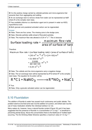 D It is the positive charge carried by colloidal particles and micro-organisms that
prevents them from aggregating and settling.
E An ion exchange resin to remove nitrate from water can be represented as NaR
where R is the complex resin base.
F Free available chlorine is a disinfection agent and is present in water as HOCl,
hypochlorous acid.
G Both granular and powdered activated carbon can be regenerated.
Answer
A False. There are four zones. The missing zone is the sludge zone.
B False. Discrete particles settle ahead of flocculent particles.
C False. The maximum flow rate allowed is 0.24 m3
s−3
. This is because
Therefore
D False. The colloids and the micro-organisms carry a negative charge.
E False. The ion exchange resin will be represented by R*Cl where R* is the complex
resin base. The equation for its action will be
F True.
G False. Only a granular activated carbon can be regenerated.
5.10 Fluoridation
The addition of fluoride to water has caused much controversy and public debate. The
problem seems to be that some see it as the addition of a poison, and others see it as the
use of mass medication whether the individual wishes it or not.
Many waters do, however, have a natural fluoride content (Figure 33) and it has been
suggested that the presence of fluoride in a concentration of 1.0 mg l−1
is beneficial in
preventing dental decay. Above this concentration there is the likelihood of 'mottled teeth'
occurring. The EU Drinking Water Directive specifies a maximum value of 1.5 mg 1−1
.
5 Water treatment
77 of 100 http://www.open.edu/openlearn/science-maths-technology/engineering-and-technology/technology/potable-
water-treatment/content-section-0?utm_source=openlearnutm_campaign=olutm_medium=ebook
Wednesday 21 November 2018
 