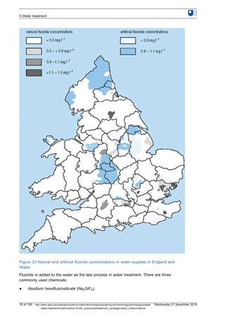 Figure 33 Natural and artificial fluoride concentrations in water supplies in England and
Wales
Fluoride is added to the water as the last process in water treatment. There are three
commonly used chemicals:
l disodium hexafluorosilicate (Na2SiF6);
5 Water treatment
78 of 100 http://www.open.edu/openlearn/science-maths-technology/engineering-and-technology/technology/potable-
water-treatment/content-section-0?utm_source=openlearnutm_campaign=olutm_medium=ebook
Wednesday 21 November 2018
 