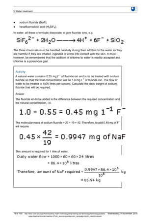 l sodium fluoride (NaF);
l hexafluorosilicic acid (H2SiF6).
In water, all these chemicals dissociate to give fluoride ions, e.g.
The three chemicals must be handled carefully during their addition to the water as they
are harmful if they are inhaled, ingested or come into contact with the skin. It must,
however, be remembered that the addition of chlorine to water is readily accepted and
chlorine is a poisonous gas!
Activity
A natural water contains 0.55 mg l−1
of fluoride ion and is to be treated with sodium
fluoride so that the final concentration will be 1.0 mg l−1
of fluoride ion. The flow of
water to be treated is 1000 litres per second. Calculate the daily weight of sodium
fluoride that will be required.
Answer
The fluoride ion to be added is the difference between the required concentration and
the natural concentration, i.e.
The molecular mass of sodium fluoride = 23 + 19 = 42. Therefore, to add 0.45 mg of F−
will require
This amount is required for 1 litre of water.
5 Water treatment
79 of 100 http://www.open.edu/openlearn/science-maths-technology/engineering-and-technology/technology/potable-
water-treatment/content-section-0?utm_source=openlearnutm_campaign=olutm_medium=ebook
Wednesday 21 November 2018
 