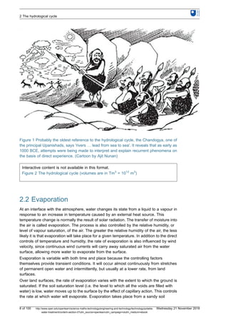 Figure 1 Probably the oldest reference to the hydrological cycle, the Chandogya, one of
the principal Upanishads, says 'rivers … lead from sea to sea'. It reveals that as early as
1000 BCE, attempts were being made to interpret and explain recurrent phenomena on
the basis of direct experience. (Cartoon by Ajit Nunan)
Interactive content is not available in this format.
Figure 2 The hydrological cycle (volumes are in Tm3
= 1012
m3
)
2.2 Evaporation
At an interface with the atmosphere, water changes its state from a liquid to a vapour in
response to an increase in temperature caused by an external heat source. This
temperature change is normally the result of solar radiation. The transfer of moisture into
the air is called evaporation. The process is also controlled by the relative humidity, or
level of vapour saturation, of the air. The greater the relative humidity of the air, the less
likely it is that evaporation will take place for a given temperature. In addition to the direct
controls of temperature and humidity, the rate of evaporation is also influenced by wind
velocity, since continuous wind currents will carry away saturated air from the water
surface, allowing more water to evaporate from the surface.
Evaporation is variable with both time and place because the controlling factors
themselves provide transient conditions. It will occur almost continuously from stretches
of permanent open water and intermittently, but usually at a lower rate, from land
surfaces.
Over land surfaces, the rate of evaporation varies with the extent to which the ground is
saturated. If the soil saturation level (i.e. the level to which all the voids are filled with
water) is low, water moves up to the surface by the effect of capillary action. This controls
the rate at which water will evaporate. Evaporation takes place from a sandy soil
2 The hydrological cycle
8 of 100 http://www.open.edu/openlearn/science-maths-technology/engineering-and-technology/technology/potable-
water-treatment/content-section-0?utm_source=openlearnutm_campaign=olutm_medium=ebook
Wednesday 21 November 2018
 