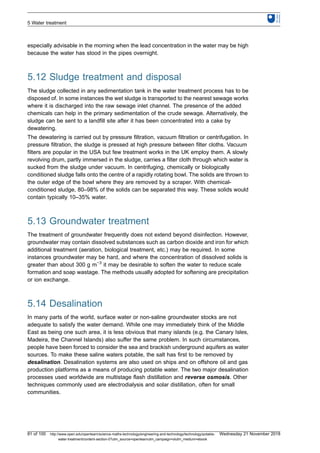especially advisable in the morning when the lead concentration in the water may be high
because the water has stood in the pipes overnight.
5.12 Sludge treatment and disposal
The sludge collected in any sedimentation tank in the water treatment process has to be
disposed of. In some instances the wet sludge is transported to the nearest sewage works
where it is discharged into the raw sewage inlet channel. The presence of the added
chemicals can help in the primary sedimentation of the crude sewage. Alternatively, the
sludge can be sent to a landfill site after it has been concentrated into a cake by
dewatering.
The dewatering is carried out by pressure filtration, vacuum filtration or centrifugation. In
pressure filtration, the sludge is pressed at high pressure between filter cloths. Vacuum
filters are popular in the USA but few treatment works in the UK employ them. A slowly
revolving drum, partly immersed in the sludge, carries a filter cloth through which water is
sucked from the sludge under vacuum. In centrifuging, chemically or biologically
conditioned sludge falls onto the centre of a rapidly rotating bowl. The solids are thrown to
the outer edge of the bowl where they are removed by a scraper. With chemical-
conditioned sludge, 80–98% of the solids can be separated this way. These solids would
contain typically 10–35% water.
5.13 Groundwater treatment
The treatment of groundwater frequently does not extend beyond disinfection. However,
groundwater may contain dissolved substances such as carbon dioxide and iron for which
additional treatment (aeration, biological treatment, etc.) may be required. In some
instances groundwater may be hard, and where the concentration of dissolved solids is
greater than about 300 g m−3
it may be desirable to soften the water to reduce scale
formation and soap wastage. The methods usually adopted for softening are precipitation
or ion exchange.
5.14 Desalination
In many parts of the world, surface water or non-saline groundwater stocks are not
adequate to satisfy the water demand. While one may immediately think of the Middle
East as being one such area, it is less obvious that many islands (e.g. the Canary Isles,
Madeira, the Channel Islands) also suffer the same problem. In such circumstances,
people have been forced to consider the sea and brackish underground aquifers as water
sources. To make these saline waters potable, the salt has first to be removed by
desalination. Desalination systems are also used on ships and on offshore oil and gas
production platforms as a means of producing potable water. The two major desalination
processes used worldwide are multistage flash distillation and reverse osmosis. Other
techniques commonly used are electrodialysis and solar distillation, often for small
communities.
5 Water treatment
81 of 100 http://www.open.edu/openlearn/science-maths-technology/engineering-and-technology/technology/potable-
water-treatment/content-section-0?utm_source=openlearnutm_campaign=olutm_medium=ebook
Wednesday 21 November 2018
 
