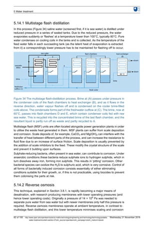 5.14.1 Multistage flash distillation
In this process (Figure 34) saline water (screened first, if it is sea water) is distilled under
reduced pressure in a series of sealed tanks. Due to the reduced pressure, the water
evaporates suddenly or 'flashes' at a temperature lower than 100°C, typically 80°C. Pure
water condenses on cooling coils in the tanks and is collected. As the temperature of the
feed water falls in each succeeding tank (as the latent heat of evaporation is extracted
from it) a correspondingly lower pressure has to be maintained for flashing off to occur.
Figure 34 The multistage flash-distillation process. Brine at (A) passes under pressure in
the condenser coils of the flash chambers to heat exchanger (B), and as it flows in the
reverse direction, water vapour flashes off and is condensed on the cooler brine-filled
coils above. The condensate forms part of the freshwater outflow at (C). The brine, now at
60°C, passes into flash chambers D and E, which contain condenser coils fed with raw
sea water. This is recycled into the concentrated brine of the last flash chamber, and the
resultant liquid is partly run off as waste and partly recycled to A.
Multistage flash (MSF) units are often located alongside power generation plants in order
to utilise the waste heat generated in them. MSF plants can suffer from scale deposition
and corrosion. Scale deposits of, for example, CaCO3 and Mg(OH)2 can interfere with the
transfer of heat between different parts of the process, and can increase the resistance to
fluid flow due to an increase of surface friction. Scale deposition is usually prevented by
the addition of scale inhibitors to the feed. These modify the crystal structure of the scale
and prevent it building upon surfaces.
Sulphate-reducing bacteria, often present in sea water, can contribute to corrosion. Under
anaerobic conditions these bacteria reduce sulphate ions to hydrogen sulphide, which in
turn dissolves away iron, forming iron sulphide. This results in 'pitting' corrosion. Other
bacterial species can oxidize the H2S to sulphuric acid, which is very corrosive. Control of
all forms of bacterially induced corrosion consists essentially of either eliminating
conditions suitable for their growth, or, if this is not practicable, using biocides to prevent
them colonising the parts at risk.
5.14.2 Reverse osmosis
This technique, explained in Section 3.8.1, is rapidly becoming a major means of
desalination, with research producing membranes with lower operating pressures (and
hence lower operating costs). Originally a pressure of 14 × 106
Pa was needed to
separate pure water from sea water but with newer membranes only half this pressure is
required. Reverse osmosis membranes operate at ambient temperature, in contrast to
multistage flash distillation, and this lower temperature minimises scaling and corrosion
5 Water treatment
82 of 100 http://www.open.edu/openlearn/science-maths-technology/engineering-and-technology/technology/potable-
water-treatment/content-section-0?utm_source=openlearnutm_campaign=olutm_medium=ebook
Wednesday 21 November 2018
 