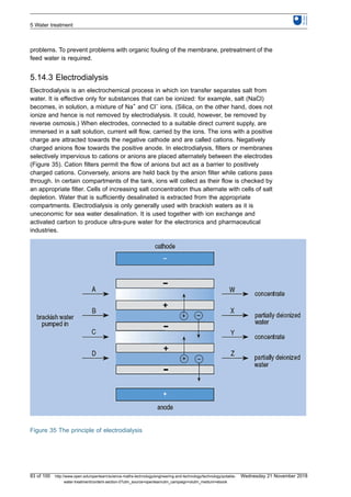 problems. To prevent problems with organic fouling of the membrane, pretreatment of the
feed water is required.
5.14.3 Electrodialysis
Electrodialysis is an electrochemical process in which ion transfer separates salt from
water. It is effective only for substances that can be ionized: for example, salt (NaCl)
becomes, in solution, a mixture of Na+
and Cl−
ions. (Silica, on the other hand, does not
ionize and hence is not removed by electrodialysis. It could, however, be removed by
reverse osmosis.) When electrodes, connected to a suitable direct current supply, are
immersed in a salt solution, current will flow, carried by the ions. The ions with a positive
charge are attracted towards the negative cathode and are called cations. Negatively
charged anions flow towards the positive anode. In electrodialysis, filters or membranes
selectively impervious to cations or anions are placed alternately between the electrodes
(Figure 35). Cation filters permit the flow of anions but act as a barrier to positively
charged cations. Conversely, anions are held back by the anion filter while cations pass
through. In certain compartments of the tank, ions will collect as their flow is checked by
an appropriate filter. Cells of increasing salt concentration thus alternate with cells of salt
depletion. Water that is sufficiently desalinated is extracted from the appropriate
compartments. Electrodialysis is only generally used with brackish waters as it is
uneconomic for sea water desalination. It is used together with ion exchange and
activated carbon to produce ultra-pure water for the electronics and pharmaceutical
industries.
Figure 35 The principle of electrodialysis
5 Water treatment
83 of 100 http://www.open.edu/openlearn/science-maths-technology/engineering-and-technology/technology/potable-
water-treatment/content-section-0?utm_source=openlearnutm_campaign=olutm_medium=ebook
Wednesday 21 November 2018
 