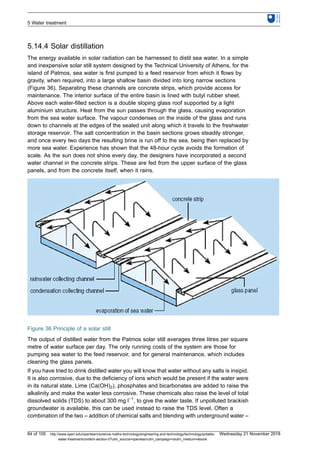 5.14.4 Solar distillation
The energy available in solar radiation can be harnessed to distil sea water. In a simple
and inexpensive solar still system designed by the Technical University of Athens, for the
island of Patmos, sea water is first pumped to a feed reservoir from which it flows by
gravity, when required, into a large shallow basin divided into long narrow sections
(Figure 36). Separating these channels are concrete strips, which provide access for
maintenance. The interior surface of the entire basin is lined with butyl rubber sheet.
Above each water-filled section is a double sloping glass roof supported by a light
aluminium structure. Heat from the sun passes through the glass, causing evaporation
from the sea water surface. The vapour condenses on the inside of the glass and runs
down to channels at the edges of the sealed unit along which it travels to the freshwater
storage reservoir. The salt concentration in the basin sections grows steadily stronger,
and once every two days the resulting brine is run off to the sea, being then replaced by
more sea water. Experience has shown that the 48-hour cycle avoids the formation of
scale. As the sun does not shine every day, the designers have incorporated a second
water channel in the concrete strips. These are fed from the upper surface of the glass
panels, and from the concrete itself, when it rains.
Figure 36 Principle of a solar still
The output of distilled water from the Patmos solar still averages three litres per square
metre of water surface per day. The only running costs of the system are those for
pumping sea water to the feed reservoir, and for general maintenance, which includes
cleaning the glass panels.
If you have tried to drink distilled water you will know that water without any salts is insipid.
It is also corrosive, due to the deficiency of ions which would be present if the water were
in its natural state. Lime (Ca(OH)2), phosphates and bicarbonates are added to raise the
alkalinity and make the water less corrosive. These chemicals also raise the level of total
dissolved solids (TDS) to about 300 mg l−1
, to give the water taste. If unpolluted brackish
groundwater is available, this can be used instead to raise the TDS level. Often a
combination of the two – addition of chemical salts and blending with underground water –
5 Water treatment
84 of 100 http://www.open.edu/openlearn/science-maths-technology/engineering-and-technology/technology/potable-
water-treatment/content-section-0?utm_source=openlearnutm_campaign=olutm_medium=ebook
Wednesday 21 November 2018
 