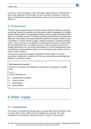 is economic. Such a procedure is used in the water supply of Muscat in the Sultanate of
Oman. After adjustment of TDS content, the pH is corrected if necessary. Finally, the
water is disinfected and passed into transmission mains to feed service reservoirs (see
Section 4).
5.15 Summary
The basic water treatment process for surface waters consists of preliminary screening
and storage, followed by coagulation and flocculation to allow the aggregation of colloidal
particles. Sedimentation of the aggregated particles produces sludge and partially purified
water. The purification process is completed by filtering and disinfecting the water before
distribution. Some waters may require additional treatment: for example, nitrate removal,
or fluoridation, or further removal of organic material by granular or powdered activated
carbon. The pH may have to be adjusted to minimise plumbo-solvency in areas served
with lead distribution pipes. The sludge produced in water treatment can be sent to a
sewage works where it can aid primary sedimentation, or it can be dewatered and buried
at a landfill site. Small quantities of water can be disinfected by solar radiation and this is
useful in remote locations.
In areas of the world lacking adequate quantities of surface water or non-saline
groundwater, desalination is practised, with the major processes being multistage flash
distillation and reverse osmosis.
Self-assessment question
List the four commonly used desalination processes for the production of potable
water.
Answer
The four processes are:
l multistage flash distillation;
l reverse osmosis;
l electrodialysis;
l solar distillation.
6 Water supply
6.1 Introduction
This section is concerned with the plant used in carrying water from the treatment works
to houses, farms, blocks of flats and other buildings of a community. The major
components of this distribution network are shown in Figure 37 and comprise:
6 Water supply
85 of 100 http://www.open.edu/openlearn/science-maths-technology/engineering-and-technology/technology/potable-
water-treatment/content-section-0?utm_source=openlearnutm_campaign=olutm_medium=ebook
Wednesday 21 November 2018
 