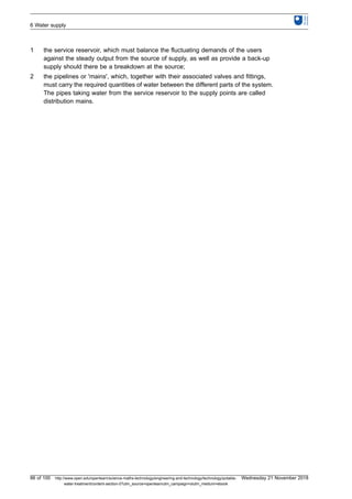 1 the service reservoir, which must balance the fluctuating demands of the users
against the steady output from the source of supply, as well as provide a back-up
supply should there be a breakdown at the source;
2 the pipelines or 'mains', which, together with their associated valves and fittings,
must carry the required quantities of water between the different parts of the system.
The pipes taking water from the service reservoir to the supply points are called
distribution mains.
6 Water supply
86 of 100 http://www.open.edu/openlearn/science-maths-technology/engineering-and-technology/technology/potable-
water-treatment/content-section-0?utm_source=openlearnutm_campaign=olutm_medium=ebook
Wednesday 21 November 2018
 