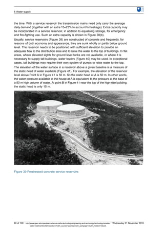 the time. With a service reservoir the transmission mains need only carry the average
daily demand (together with an extra 15–25% to account for leakage). Extra capacity may
be incorporated in a service reservoir, in addition to equalising storage, for emergency
and fire-fighting use. Such an extra capacity is shown in Figure 38(b).
Usually, service reservoirs (Figure 39) are constructed of concrete and frequently, for
reasons of both economy and appearance, they are sunk wholly or partly below ground
level. The reservoir needs to be positioned with sufficient elevation to provide an
adequate flow to the distribution area and to raise the water to the top of buildings. In flat
areas, where elevated sights for ground level tanks are not available, or where it is
necessary to supply tall buildings, water towers (Figure 40) may be used. In exceptional
cases, tall buildings may require their own system of pumps to raise water to the top.
The elevation of the water surface in a reservoir above a given baseline is a measure of
the static head of water available (Figure 41). For example, the elevation of the reservoir
level above Point A in Figure 41 is 50 m. So the static head at A is 50 m. In other words,
the water pressure available to the house at A is equivalent to the pressure at the base of
a 50 m high column of water. At point B in Figure 41 near the top of the high-rise building,
the static head is only 10 m.
Figure 39 Prestressed concrete service reservoirs
6 Water supply
89 of 100 http://www.open.edu/openlearn/science-maths-technology/engineering-and-technology/technology/potable-
water-treatment/content-section-0?utm_source=openlearnutm_campaign=olutm_medium=ebook
Wednesday 21 November 2018
 