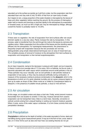 saturated up to the surface as quickly as it will from a lake, but the evaporation rate from
saturated loam and clay soils is only 75–90% of that from an open body of water.
As it begins to rain, a large proportion of the water droplets is intercepted by the leaves of
trees and other vegetation before reaching the ground. By this process of interception,
water held on leaves and branches is returned rapidly to the atmosphere by evaporation.
In forested areas, as much as 40% of light rain may be intercepted by foliage, although
overall the fraction is probably nearer to 10–25%.
2.3 Transpiration
If there were no vegetation, the rate of evaporation from land surfaces after rain would
diminish rapidly to a very low value. Plants increase this rate by transpiration. In this
process, water is transferred from the soil through the roots to the leaves by osmosis and
capillary action. Water evaporates from the surface of the leaves and the resulting vapour
diffuses into the atmosphere. For hydrological measurements, this phenomenon is
frequently lumped with evaporation because the two processes are not truly
distinguishable using simple observational techniques over an area of mixed land use.
The complete process of removal of moisture to the atmosphere from land surfaces by
evaporation and transpiration is then termed evapotranspiration.
2.4 Condensation
As air rises it expands, owing to the decrease in pressure with height, and as it expands,
in theory it cools at an average rate of 1°C for every 100 m of altitude. As the air cools, it
becomes saturated with water vapour which condenses around small particles in the air.
These particles may occur naturally, such as soil particles or salt particles residual to
evaporation of sea spray, or they may be produced artificially during combustion. A
measure of the necessary cooling to produce condensation is the dewpoint, which is the
temperature at which air of a given absolute humidity and at a given pressure begins to
give up its water as drops of dew. When moist air is chilled to a temperature below its
dewpoint, in the presence of suitable minute particles, a cloud or mist will form.
2.5 Air circulation
At this stage, air circulation enters and plays a dual role. Firstly, winds transmit moisture
horizontally from one location to another. In this way, moisture derived from oceanic
evaporation can be transported many miles to a land mass. Secondly, convective or
vertical currents arising from unequal heating or cooling can transmit moisture upwards.
When it cools, some of the water vapour condenses. It is from these currents that most
precipitation develops.
2.6 Precipitation
Precipitation is defined as the depth of rainfall, or the water equivalent of snow, sleet and
hail falling during a given measurement period. It may be in the form of rain, snow, sleet or
hail, or in minor forms such as dew and hoar frost, but existing theories do not yet
2 The hydrological cycle
9 of 100 http://www.open.edu/openlearn/science-maths-technology/engineering-and-technology/technology/potable-
water-treatment/content-section-0?utm_source=openlearnutm_campaign=olutm_medium=ebook
Wednesday 21 November 2018
 