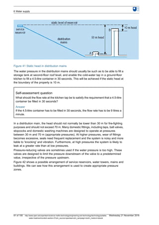 Figure 41 Static head in distribution mains
The water pressure in the distribution mains should usually be such as to be able to fill a
storage tank at second-floor roof level, and enable the cold-water tap in a ground-floor
kitchen to fill a 4.5-litre container in 30 seconds. This will be achieved if the static head at
the boundary of the property is 10 m.
Self-assessment question
What should the flow rate at the kitchen tap be to satisfy the requirement that a 4.5-litre
container be filled in 30 seconds?
Answer
If the 4.5-litre container has to be filled in 30 seconds, the flow rate has to be 9 litres a
minute.
In a distribution main, the head should not normally be lower than 30 m for fire-fighting
purposes and should not exceed 70 m. Many domestic fittings, including taps, ball valves,
stopcocks and domestic washing machines are designed to operate at pressures
between 30 m and 70 m (appropriate pressures). At higher pressures, wear of fittings
becomes excessive, seals need frequent replacement and the system is noisy and more
liable to 'knocking' and vibration. Furthermore, at high pressures the system is likely to
leak at a greater rate than at low pressures.
Pressure-reducing valves are sometimes used if the water pressure is too high. These
valves are designed to limit the pressure downstream of the valve to a predetermined
value, irrespective of the pressure upstream.
Figure 42 shows a possible arrangement of service reservoirs, water towers, mains and
buildings. We can see how this arrangement is used to create appropriate pressure
zones.
6 Water supply
91 of 100 http://www.open.edu/openlearn/science-maths-technology/engineering-and-technology/technology/potable-
water-treatment/content-section-0?utm_source=openlearnutm_campaign=olutm_medium=ebook
Wednesday 21 November 2018
 