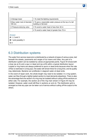 A Storage tower 1 To meet fire-fighting requirements
B Spur water main of diameter
100 mm
2 To give a reasonable water pressure at the top of a tall
building on flat land
C Pressure-reducing valve 3 To avoid a water head of less than 30 m
4 To avoid a water head of greater than 70 m
Answer
A 1, 2 and 3
B 1 and possibly 3
C 4
6.3 Distribution systems
The water from service reservoirs is distributed by a network of pipes of various sizes, laid
beneath the streets, pavements and verges of our towns and cities. Any part of a
distribution system can be isolated by valves at appropriate points. Figure 44 shows both
a loop (as at A) and a spur or dead end (as at B) within a typical distribution layout.
Looped or ring mains are always preferred to spurs or dead ends because when the rate
of flow is restricted in a long spur, the water will remain there for a long time, and its quality
may deteriorate. Bacteria can proliferate in stagnant water at dead ends.
In the event of repair work, the whole length may need to be isolated. In a ring system,
water can flow through a lightly loaded section to meet demands elsewhere. There is also
the advantage that one section of a ring may be isolated without cutting off the sections on
either side. For example, the section ab of the ring main shown in Figure 44 may be
isolated. However, water could still flow in sections ac and cb. The distribution grid is
arranged so that any pipe can be taken out of service without cutting off the output to the
others.
6 Water supply
94 of 100 http://www.open.edu/openlearn/science-maths-technology/engineering-and-technology/technology/potable-
water-treatment/content-section-0?utm_source=openlearnutm_campaign=olutm_medium=ebook
Wednesday 21 November 2018
 