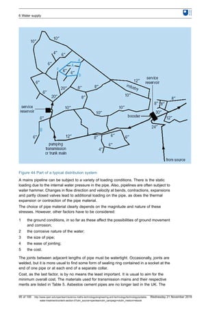 Figure 44 Part of a typical distribution system
A mains pipeline can be subject to a variety of loading conditions. There is the static
loading due to the internal water pressure in the pipe. Also, pipelines are often subject to
water hammer. Changes in flow direction and velocity at bends, contractions, expansions
and partly closed valves lead to additional loading on the pipe, as does the thermal
expansion or contraction of the pipe material.
The choice of pipe material clearly depends on the magnitude and nature of these
stresses. However, other factors have to be considered:
1 the ground conditions, in so far as these affect the possibilities of ground movement
and corrosion;
2 the corrosive nature of the water;
3 the size of pipe;
4 the ease of jointing;
5 the cost.
The joints between adjacent lengths of pipe must be watertight. Occasionally, joints are
welded, but it is more usual to find some form of sealing ring contained in a socket at the
end of one pipe or at each end of a separate collar.
Cost, as the last factor, is by no means the least important. It is usual to aim for the
minimum overall cost. The materials used for transmission mains and their respective
merits are listed in Table 5. Asbestos cement pipes are no longer laid in the UK. The
6 Water supply
95 of 100 http://www.open.edu/openlearn/science-maths-technology/engineering-and-technology/technology/potable-
water-treatment/content-section-0?utm_source=openlearnutm_campaign=olutm_medium=ebook
Wednesday 21 November 2018
 