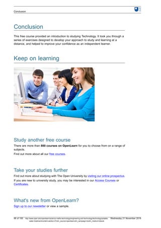 Conclusion
This free course provided an introduction to studying Technology. It took you through a
series of exercises designed to develop your approach to study and learning at a
distance, and helped to improve your confidence as an independent learner.
Keep on learning
Study another free course
There are more than 800 courses on OpenLearn for you to choose from on a range of
subjects.
Find out more about all our free courses.
Take your studies further
Find out more about studying with The Open University by visiting our online prospectus.
If you are new to university study, you may be interested in our Access Courses or
Certificates.
What's new from OpenLearn?
Sign up to our newsletter or view a sample.
Conclusion
98 of 100 http://www.open.edu/openlearn/science-maths-technology/engineering-and-technology/technology/potable-
water-treatment/content-section-0?utm_source=openlearnutm_campaign=olutm_medium=ebook
Wednesday 21 November 2018
 