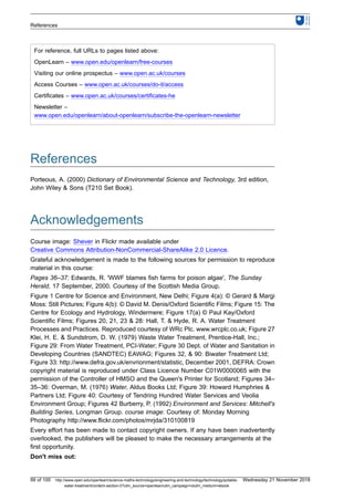 For reference, full URLs to pages listed above:
OpenLearn – www.open.edu/openlearn/free-courses
Visiting our online prospectus – www.open.ac.uk/courses
Access Courses – www.open.ac.uk/courses/do-it/access
Certificates – www.open.ac.uk/courses/certificates-he
Newsletter –
www.open.edu/openlearn/about-openlearn/subscribe-the-openlearn-newsletter
References
Porteous, A. (2000) Dictionary of Environmental Science and Technology, 3rd edition,
John Wiley & Sons (T210 Set Book).
Acknowledgements
Course image: Shever in Flickr made available under
Creative Commons Attribution-NonCommercial-ShareAlike 2.0 Licence.
Grateful acknowledgement is made to the following sources for permission to reproduce
material in this course:
Pages 36–37: Edwards, R. 'WWF blames fish farms for poison algae', The Sunday
Herald, 17 September, 2000. Courtesy of the Scottish Media Group.
Figure 1 Centre for Science and Environment, New Delhi; Figure 4(a): © Gerard & Margi
Moss: Still Pictures; Figure 4(b): © David M. Denis/Oxford Scientific Films; Figure 15: The
Centre for Ecology and Hydrology, Windermere; Figure 17(a) © Paul Kay/Oxford
Scientific Films; Figures 20, 21, 23 & 28: Hall, T. & Hyde, R. A. Water Treatment
Processes and Practices. Reproduced courtesy of WRc Plc. www.wrcplc.co.uk; Figure 27
Klei, H. E. & Sundstrom, D. W. (1979) Waste Water Treatment, Prentice-Hall, Inc.;
Figure 29: From Water Treatment, PCI-Water; Figure 30 Dept. of Water and Sanitation in
Developing Countries (SANDTEC) EAWAG; Figures 32, & 90: Biwater Treatment Ltd;
Figure 33: http://www.defra.gov.uk/envrionment/statistic, December 2001, DEFRA: Crown
copyright material is reproduced under Class Licence Number C01W0000065 with the
permission of the Controller of HMSO and the Queen's Printer for Scotland; Figures 34–
35–36: Overman, M. (1976) Water, Aldus Books Ltd; Figure 39: Howard Humphries &
Partners Ltd; Figure 40: Courtesy of Tendring Hundred Water Services and Veolia
Environment Group; Figures 42 Burberry, P. (1992) Environment and Services: Mitchell's
Building Series, Longman Group. course image: Courtesy of: Monday Morning
Photography http://www.flickr.com/photos/mrjda/310100819
Every effort has been made to contact copyright owners. If any have been inadvertently
overlooked, the publishers will be pleased to make the necessary arrangements at the
first opportunity.
Don't miss out:
References
99 of 100 http://www.open.edu/openlearn/science-maths-technology/engineering-and-technology/technology/potable-
water-treatment/content-section-0?utm_source=openlearnutm_campaign=olutm_medium=ebook
Wednesday 21 November 2018
 