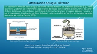 Aziris Blanco
C.I.: 25666907
Potabilización del agua: Filtración
Los sistemas de filtración tratan el agua pasándola a través de lechos de materiales granulares (p.ej., arena)
que retiran y retienen los contaminantes. Los sistemas de filtrado convencionales, directos, lentos de arena y
de tierra diatomácea hacen todos un buen trabajo al eliminar la mayoría de protozoos, bacterias y virus (si se
usa la coagulación). Usualmente, los filtros de bolsa y cartucho no eliminan los virus y muy pocas bacterias.
(Academia Nacional de Ciencias, 2007).
Sistemas de Filtración de Agua Industrial Filtro Fontanilla. El Almacén del Agua
¿Cómo es el proceso de purificación y filtración de agua?
https://www.youtube.com/watch?v=1k3CLsVeWoA
 
