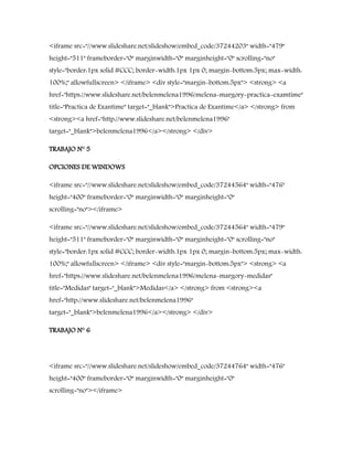 <iframe src="//www.slideshare.net/slideshow/embed_code/37244203" width="479"
height="511" frameborder="0" marginwidth="0" marginheight="0" scrolling="no"
style="border:1px solid #CCC; border-width:1px 1px 0; margin-bottom:5px; max-width:
100%;" allowfullscreen> </iframe> <div style="margin-bottom:5px"> <strong> <a
href="https://www.slideshare.net/belenmelena1996/melena-margory-practica-examtime"
title="Practica de Exantime" target="_blank">Practica de Exantime</a> </strong> from
<strong><a href="http://www.slideshare.net/belenmelena1996"
target="_blank">belenmelena1996</a></strong> </div>
TRABAJO N° 5
OPCIONES DE WINDOWS
<iframe src="//www.slideshare.net/slideshow/embed_code/37244564" width="476"
height="400" frameborder="0" marginwidth="0" marginheight="0"
scrolling="no"></iframe>
<iframe src="//www.slideshare.net/slideshow/embed_code/37244564" width="479"
height="511" frameborder="0" marginwidth="0" marginheight="0" scrolling="no"
style="border:1px solid #CCC; border-width:1px 1px 0; margin-bottom:5px; max-width:
100%;" allowfullscreen> </iframe> <div style="margin-bottom:5px"> <strong> <a
href="https://www.slideshare.net/belenmelena1996/melena-margory-medidas"
title="Medidas" target="_blank">Medidas</a> </strong> from <strong><a
href="http://www.slideshare.net/belenmelena1996"
target="_blank">belenmelena1996</a></strong> </div>
TRABAJO N° 6
<iframe src="//www.slideshare.net/slideshow/embed_code/37244764" width="476"
height="400" frameborder="0" marginwidth="0" marginheight="0"
scrolling="no"></iframe>
 