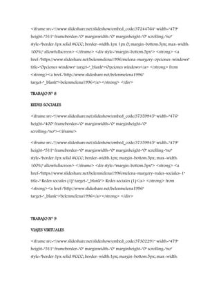 <iframe src="//www.slideshare.net/slideshow/embed_code/37244764" width="479"
height="511" frameborder="0" marginwidth="0" marginheight="0" scrolling="no"
style="border:1px solid #CCC; border-width:1px 1px 0; margin-bottom:5px; max-width:
100%;" allowfullscreen> </iframe> <div style="margin-bottom:5px"> <strong> <a
href="https://www.slideshare.net/belenmelena1996/melena-margory-opciones-windows"
title="Opciones windows" target="_blank">Opciones windows</a> </strong> from
<strong><a href="http://www.slideshare.net/belenmelena1996"
target="_blank">belenmelena1996</a></strong> </div>
TRABAJO N° 8
REDES SOCIALES
<iframe src="//www.slideshare.net/slideshow/embed_code/37359945" width="476"
height="400" frameborder="0" marginwidth="0" marginheight="0"
scrolling="no"></iframe>
<iframe src="//www.slideshare.net/slideshow/embed_code/37359945" width="479"
height="511" frameborder="0" marginwidth="0" marginheight="0" scrolling="no"
style="border:1px solid #CCC; border-width:1px; margin-bottom:5px; max-width:
100%;" allowfullscreen> </iframe> <div style="margin-bottom:5px"> <strong> <a
href="https://www.slideshare.net/belenmelena1996/melena-margory-redes-sociales-1"
title=" Redes sociales (1)" target="_blank"> Redes sociales (1)</a> </strong> from
<strong><a href="http://www.slideshare.net/belenmelena1996"
target="_blank">belenmelena1996</a></strong> </div>
TRABAJO N° 9
VIAJES VIRTUALES
<iframe src="//www.slideshare.net/slideshow/embed_code/37302291" width="479"
height="511" frameborder="0" marginwidth="0" marginheight="0" scrolling="no"
style="border:1px solid #CCC; border-width:1px; margin-bottom:5px; max-width:
 