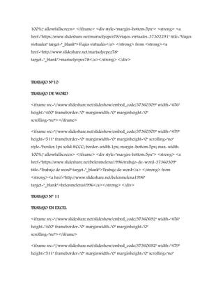100%;" allowfullscreen> </iframe> <div style="margin-bottom:5px"> <strong> <a
href="https://www.slideshare.net/marisolyepez78/viajes-virtuales-37302291" title="Viajes
virtuales" target="_blank">Viajes virtuales</a> </strong> from <strong><a
href="http://www.slideshare.net/marisolyepez78"
target="_blank">marisolyepez78</a></strong> </div>
TRABAJO N°10
TRABAJO DE WORD
<iframe src="//www.slideshare.net/slideshow/embed_code/37360309" width="476"
height="400" frameborder="0" marginwidth="0" marginheight="0"
scrolling="no"></iframe>
<iframe src="//www.slideshare.net/slideshow/embed_code/37360309" width="479"
height="511" frameborder="0" marginwidth="0" marginheight="0" scrolling="no"
style="border:1px solid #CCC; border-width:1px; margin-bottom:5px; max-width:
100%;" allowfullscreen> </iframe> <div style="margin-bottom:5px"> <strong> <a
href="https://www.slideshare.net/belenmelena1996/trabajo-de-word-37360309"
title="Trabajo de word" target="_blank">Trabajo de word</a> </strong> from
<strong><a href="http://www.slideshare.net/belenmelena1996"
target="_blank">belenmelena1996</a></strong> </div>
TRABAJO N° 11
TRABAJO EN EXCEL
<iframe src="//www.slideshare.net/slideshow/embed_code/37360692" width="476"
height="400" frameborder="0" marginwidth="0" marginheight="0"
scrolling="no"></iframe>
<iframe src="//www.slideshare.net/slideshow/embed_code/37360692" width="479"
height="511" frameborder="0" marginwidth="0" marginheight="0" scrolling="no"
 