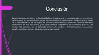 Conclusión
La administración constituye en la actualidad una disciplina que se robustece cada vez más por ser
indispensable en las organizaciones por su contribución al mejoramiento de las mismas a través
de la implementación de las etapas del proceso administrativo y, en el caso particular del tema
desarrollado en este documento, para lograr ventajas competitivas en un entorno que cada vez
resulta más complejo por el acelerado proceso de cambios y transformaciones económicas,
sociales y políticas que se están presentado a nivel global.
 