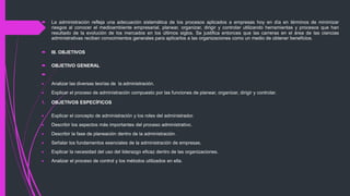  La administración refleja una adecuación sistemática de los procesos aplicados a empresas hoy en día en términos de minimizar
riesgos al conocer el medioambiente empresarial, planear, organizar, dirigir y controlar utilizando herramientas y procesos que han
resultado de la evolución de los mercados en los últimos siglos. Se justifica entonces que las carreras en el área de las ciencias
administrativas reciban conocimientos generales para aplicarlos a las organizaciones como un medio de obtener beneficios.
 III. OBJETIVOS
 OBJETIVO GENERAL

 Analizar las diversas teorías de la administración.
 Explicar el proceso de administración compuesto por las funciones de planear, organizar, dirigir y controlar.
1. OBJETIVOS ESPECÍFICOS
 Explicar el concepto de administración y los roles del administrador.
 Describir los aspectos más importantes del proceso administrativo.
 Describir la fase de planeación dentro de la administración.
 Señalar los fundamentos esenciales de la administración de empresas.
 Explicar la necesidad del uso del liderazgo eficaz dentro de las organizaciones.
 Analizar el proceso de control y los métodos utilizados en ella.
 