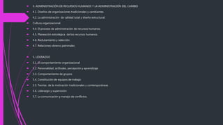  4. ADMINISTRACIÓN DE RECURSOS HUMANOS Y LA ADMINISTRACIÓN DEL CAMBIO
 4.1. Diseños de organizaciones tradicionales y cambiantes.
 4.2. La administración de calidad total y diseño estructural.
 Cultura organizacional.
 4.4. El proceso de administración de recursos humanos.
 4.5. Planeación estratégica de los recursos humanos.
 4.6. Reclutamiento y selección.
 4.7. Relaciones obreros patronales
 5. LIDERAZGO
 5.1. El comportamiento organizacional
 5.2. Personalidad, actitudes, percepción y aprendizaje
 5.3. Comportamiento de grupos
 5.4. Constitución de equipos de trabajo
 5.5. Teorías de la motivación tradicionales y contemporáneas
 5.6. Liderazgo y supervisión
 5.7. La comunicación y manejo de conflictos.
 