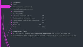  ACTIVIDADES:
 Tareas
 Charla sobre temas de administración
 Videos sobre aspectos administrativos
 Trabajo cooperativo
 VI. EVALUACIÓN
 2 Exámenes Parciales 15% cada uno 30%
 Puntualidad, foros y participación en clases 10%
 Trabajos grupales, Estudio de casos, investigaciones 20%
 Portafolio 10%
 Examen Final 30%
 Total 100%

 VII. BIBLIOGRAFÍA BÁSICA
 KOONTZ. HAROLD & WEIHRICH, HEINZ. Administracion. Una Perspectiva Global, 13ª Edición McGraw Hill, 2008.
 CHIAVENATTO, IDALBERTO. Introducción a la Teoría General de la Administración, Quinta Edición. Editora McGraw-Hill, 2005.
 