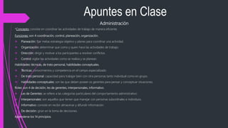 Apuntes en Clase
Administración
*Concepto: consiste en coordinar las actividades de trabajo de manera eficiente.
Funciones: son 4 coordinación, control, planeación, organización.
 Planeación: fijar metas estrategia objetivo y planes para coordinar una actividad.
 Organización: determinar que como y quien hace las actividades de trabajo.
 Dirección: dirigir y motivar a los participantes a resolver conflictos.
 Control: vigilar las actividades como se realiza y se planean.
Habilidades: técnicas, de trato personal, habilidades conceptuales.
 Técnicas: conocimientos y competencia en el campo especializado.
 De trato personal: capacidad para trabajar bien con otra personas tanto individual como en grupo.
 Habilidades conceptuales: son las que deben poseer os gerentes para pensar y conceptuar situaciones.
Roles: son 4 de decisión, les de gerentes, interpersonales, informativo.
 Les de Gerentes: se refiere a las categorías particulares del comportamiento administrativo.
 Interpersonales: son aquellos que tienen que manejar con personas subordínales e individuos.
 Informativo: consiste en recibir almacenar y difundir información.
 De decisión: giran en la toma de decisiones.
Aprenderse los 14 principios.
 