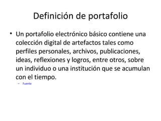 Definición de portafolio Un portafolio electrónico básico contiene una colección digital de artefactos tales como perfiles personales, archivos, publicaciones, ideas, reflexiones y logros, entre otros, sobre un individuo o una institución que se acumulan con el tiempo.  Fuente 