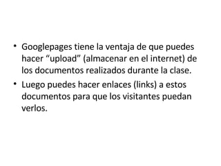 Googlepages tiene la ventaja de que puedes hacer “upload” (almacenar en el internet) de los documentos realizados durante la clase. Luego puedes hacer enlaces (links) a estos documentos para que los visitantes puedan verlos.  