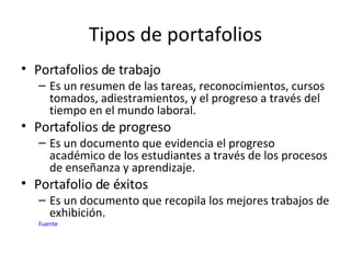 Tipos de portafolios Portafolios de trabajo Es un resumen de las tareas, reconocimientos, cursos tomados, adiestramientos, y el progreso a través del tiempo en el mundo laboral. Portafolios de progreso Es un documento que evidencia el progreso académico de los estudiantes a través de los procesos de enseñanza y aprendizaje.  Portafolio de éxitos  Es un documento que recopila los mejores trabajos de exhibición.  Fuente 