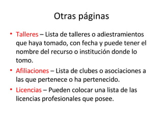 Otras páginas Talleres  – Lista de talleres o adiestramientos que haya tomado, con fecha y puede tener el nombre del recurso o institución donde lo tomo. Afiliaciones  – Lista de clubes o asociaciones a las que pertenece o ha pertenecido.  Licencias  – Pueden colocar una lista de las licencias profesionales que posee.  