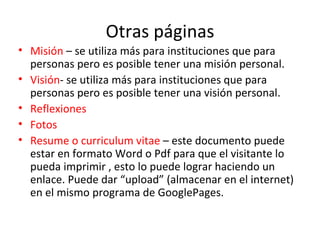 Otras páginas Misión  – se utiliza más para instituciones que para personas pero es posible tener una misión personal.  Visión - se utiliza más para instituciones que para personas pero es posible tener una visión personal.  Reflexiones   Fotos   Resume o curriculum vitae  – este documento puede estar en formato Word o Pdf para que el visitante lo pueda imprimir , esto lo puede lograr haciendo un enlace. Puede dar “upload” (almacenar en el internet) en el mismo programa de GooglePages. 