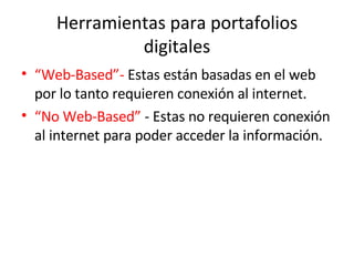 Herramientas para portafolios digitales “ Web-Based”-  Estas están basadas en el web por lo tanto requieren conexión al internet. “ No Web-Based”  - Estas no requieren conexión al internet para poder acceder la información.  