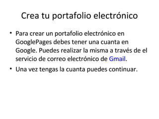 Crea tu portafolio electrónico Para crear un portafolio electrónico en GooglePages debes tener una cuanta en Google. Puedes realizar la misma a través de el servicio de correo electrónico de  Gmail .  Una vez tengas la cuanta puedes continuar. 