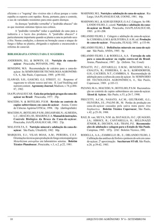 10 ARQUIVO DO AGRÔNOMO Nº 6 - SETEMBRO/94
eficiente e o "roguing" dos viveiros não é eficaz porque o vento
espalha os esporos com rapidez. Resta, portanto, para o controle,
o uso de variedades resistentes para estas quatro doenças.
As doenças "podridão vermelha" e "podridão abacaxi" são
as que mostram sintomas típicos nos colmos.
A "podridão vermelha" reduz a qualidade da cana para a
indústria e o lucro dos produtos. A "podridão abacaxi" é
particulamente importante quando se planta a cana no período seco
e frio. Nestas condições, a demora na brotação causa o ataque do
fungo e falhas no plantio, obrigando o replantio e encarecendo a
reforma do canavial.
MARINHO, M.L. Nutrição e adubação de cana-de-açúcar. Rio
Largo, IAA/PLANALSUCAR, COONE, 1981. 44p.
MARINHO,M.L.&ALBUQUERQUE,G.A.C.Calagem. In:OR-
LANDO FILHO, J.; coord. Nutrição e adubação da cana-
de-açúcar no Brasil. Piracicaba, IAA/PLANALSUCAR,
1983. p.181-208.
ORLANDO FILHO, J. Calagem e adubação da cana-de-açúcar.
In:CÂMARA,G.M.S.&OLIVEIRA,E.A.M.;ed. Produção
de cana-de-açúcar. Piracicaba, FEALQ, 1993. p.133-46.
ORLANDO FILHO, J. Deficiências minerais em cana-de-açú-
car. São Paulo, ANDA, 1985. 8p.
ORLANDO FILHO, J. & RODELLA, A.A. Correção do solo
para a cana-de-açúcar na região centro-sul do Brasil.
Araras, Planalsucar, 1987. 2p. (Inform. Téc. Cosul)
PENATTI, P.C.; ZOTARELLI, E.M.M.; BENEDINI, M.S.;
CHALITA, R.; FERREIRA, E. da S.; KORNDORFER,
G.H.; CACERES, N.T.; CAMBRIA, S. Recomendação de
adubação para a cultura da cana-de açúcar. In: SEMINÁRIO
DE TECNOLOGIA AGRONÔMICA, 4., São Paulo,
Copersucar, 1989. p.103-13.
PIZANO, M.A.; MACEDO, N.; BOTELHO, P.S.M. Racionaliza-
ção no controle de cupins subterrâneos em cana-de-açúcar.
Álcool & Açúcar, São Paulo, n.53, p.26-7, 1990.
PRECETTI, A.C.M.; NASATO, A.C.M.; GELTRAME, G.J.;
OLIVEIRA, J.E.; PALINI JR., M. Perdas de produção em
cana-de-açúcar causadas pela saúva mata pasto Atta
bisphaerica. Boletim Técnico Copersucar, São Paulo,
v.42, p.25-30, 1988.
RAIJ, B. van; SILVA, N.M. da; BATAGLIA, O.C.; QUAGGIO,
J.A.; HIROCE, R.; CANTARELLA, H.; BELLINAZZI
JÚNIOR, R.; DECHEN, A.R.; TRANI, P.E. Recomenda-
ções de adubação e calagem para o Estado de São Paulo.
Campinas, 1985. 107p. (IAC. Boletim Técnico, 100)
RODELLA, A.A.; ZAMBELLO JR., E.; ORLANDO FILHO, J.
Calibraçãodasanálisesdefósforoepotássiodosoloemcana-
de-açúcar; 2ª aproximação. Saccharum STAB, São Paulo,
n.28, p.39-42, 1983.
BIBLIOGRAFIA CONSULTADA E SUGERIDA
ANDERSON, D.L. & BOWEN, J.E. Nutrição da cana-de-
açúcar. Piracicaba, POTAFOS, 1992. 40p.
BENEDINI, M.S. Recomendação de calcário para a cana-de-
açúcar. In:SEMINÁRIODETECNOLOGIAAGRONÔMI-
CA, 4., São Paulo, Copersucar, 1989. p.99-102.
ELAWAD, S.H.; GASCHO, G.J; STREET, J.J. Response of
sugarcane to silicate source and rate. II. Leaf freckling and
nutrient content. Agronomy Journal, Madison, v.74, p.484-
87, 1982.
IAA/PLANALSUCAR. Guia das principais pragas da cana-de-
açúcar no Brasil. Piracicaba, 1977. 29p.
MACEDO, N. & BOTELHO, P.S.M. Revisão no controle de
cupins subterrâneos em cana-de-açúcar. Araras, Centro
de Ciências Agrárias/UFSCar, 1994. 18p. (datilografado)
MACEDO,N.;BOTELHO,P.S.M.;DEGASPARI,N.;ALMEIDA,
L.C.;ARAÚJO,J.R.;MAGRINI,E.A.Manualdeinstruções.
Controle Biológico da Broca da Cana-de-açúcar.
Piracicaba, IAA/PLANALSUCAR, 1983. 23p.
MALAVOLTA, E. Nutrição mineral e adubação da cana-de-
açúcar. São Paulo, Ultraférfil, 1982. 80p.
MARQUES, E.J.; VILAS BOAS, A.M.; PEREIRA, C.E.F.
Orientaçõestécnicasparaproduçãodofungoentomopatógeno
Metarhizium anisopliae em laboratórios setorias. Boletim
Técnico Planalsucar, Piracicaba, v.3, n.2, p.22, 1981.
 