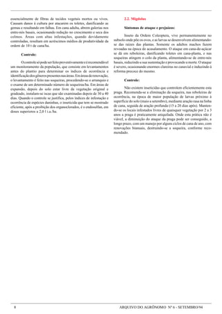 8 ARQUIVO DO AGRÔNOMO Nº 6 - SETEMBRO/94
essencialmente de fibras de tecidos vegetais mortos ou vivos.
Causam danos à cultura por atacarem os toletes, danificando as
gemas e resultando em falhas. Em cana adulta, abrem galerias nos
entre-nós basais, ocasionando redução no crescimento e seca dos
colmos. Áreas com altas infestações, quando devidamente
controladas, resultam em acréscimos médios de produtividade da
ordem de 10 t de cana/ha.
Controle:
Ocontrolesópodeserfeitopreventivamenteeérecomendável
um monitoramento da população, que consiste em levantamentos
antes do plantio para determinar os índices de ocorrência e
identificaçãodosgênerospresentesnasáreas.Emáreasderenovação,
o levantamento é feito nas soqueiras, procedendo-se o arranquio e
o exame de um determinado número de soqueiras/ha. Em áreas de
expansão, depois do solo estar livre da vegetação original e
gradeado, instalam-se iscas que são examinadas depois de 30 a 40
dias. Quando o controle se justifica, pelos índices de infestação e
ocorrência de espécies daninhas, o inseticida que tem se mostrado
eficiente, após a proibição dos organoclorados, é o endosulfan, em
doses superiores a 2,0 l i.a./ha.
2.2. Migdolus
Sintomas de ataque e prejuízos:
Inseto da Ordem Coleoptera, vive permanentemente no
subsolo onde põe os ovos, e as larvas se desenvolvem alimentando-
se das raízes das plantas. Somente os adultos machos fazem
revoadas na época do acasalamento. O ataque em cana-de-açúcar
se dá em reboleiras, danificando toletes em cana-planta, e nas
soqueiras atingem o colo da planta, alimentando-se de entre-nós
basais, reduzindo a sua sustentação e provocando a morte. O ataque
é severo, ocasionando enormes clareiras no canavial e induzindo à
reforma precoce do mesmo.
Controle:
Não existem inseticidas que controlem eficientemente esta
praga. Recomenda-se a eliminação da soqueira, nas reboleiras de
ocorrência, na época de maior população de larvas próximo à
superfície do solo (maio a setembro), mediante aração rasa na linha
de cana, seguida de aração profunda (15 a 20 dias após). Manten-
do-se os locais infestados livres de quaisquer vegetação por 2 a 3
anos a praga é praticamente aniquilada. Onde esta prática não é
viável, a diminuição do ataque da praga pode ser conseguido, a
longo prazo, com um manejo por alguns ciclos de cana de ano, com
renovações bianuais, destruindo-se a soqueira, conforme reco-
mendado.
 