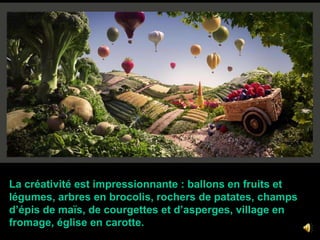  La créativité est impressionnante : ballons en fruits et   légumes, arbres en brocolis, rochers de patates, champs  d’épis de maïs, de courgettes et d’asperges, village en   fromage, église en carotte.