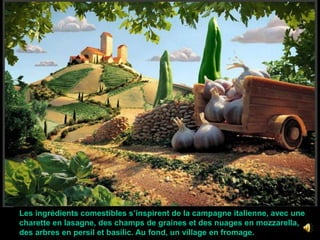  Les ingrédients comestibles s’inspirent de la campagne italienne, avec une charette en lasagne, des champs de graines et des nuages en mozzarella,  des arbres en persil et basilic. Au fond, un village en fromage.