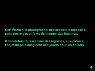Carl Warner, le photographe, déclare son incapacité à convaincre ses enfants de manger des légumes. Il a toutefois réussi à faire des légumes, eux-mêmes, l'objet du plus imaginatif des jouets pour les enfants.