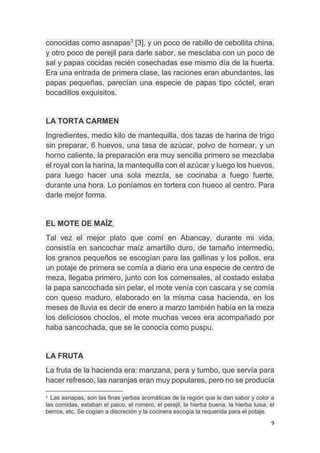 9
conocidas como asnapas3
[3], y un poco de rabillo de cebollita china,
y otro poco de perejil para darle sabor, se mesclaba con un poco de
sal y papas cocidas recién cosechadas ese mismo día de la huerta.
Era una entrada de primera clase, las raciones eran abundantes, las
papas pequeñas, parecían una especie de papas tipo cóctel, eran
bocadillos exquisitos.
LA TORTA CARMEN
Ingredientes, medio kilo de mantequilla, dos tazas de harina de trigo
sin preparar, 6 huevos, una tasa de azúcar, polvo de hornear, y un
horno caliente, la preparación era muy sencilla primero se mezclaba
el royal con la harina, la mantequilla con el azúcar y luego los huevos,
para luego hacer una sola mezcla, se cocinaba a fuego fuerte,
durante una hora. Lo poníamos en tortera con hueco al centro. Para
darle mejor forma.
EL MOTE DE MAÍZ,
Tal vez el mejor plato que comí en Abancay, durante mi vida,
consistía en sancochar maíz amartillo duro, de tamaño intermedio,
los granos pequeños se escogían para las gallinas y los pollos, era
un potaje de primera se comía a diario era una especie de centro de
meza, llegaba primero, junto con los comensales, al costado estaba
la papa sancochada sin pelar, el mote venía con cascara y se comía
con queso maduro, elaborado en la misma casa hacienda, en los
meses de lluvia es decir de enero a marzo también había en la meza
los deliciosos choclos, el mote muchas veces era acompañado por
haba sancochada, que se le conocía como puspu.
LA FRUTA
La fruta de la hacienda era: manzana, pera y tumbo, que servía para
hacer refresco, las naranjas eran muy populares, pero no se producía
3
Las asnapas, son las finas yerbas aromáticas de la región que le dan sabor y color a
las comidas, estaban el paico, el romero, el perejil, la hierba buena, la hierba luisa, el
berros, etc. Se cogían a discreción y la cocinera escogía la requerida para el potaje.
 