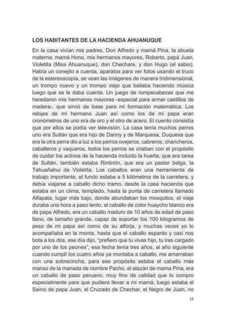 12
LOS HABITANTES DE LA HACIENDA AHUANUQUE
En la casa vivían mis padres, Don Alfredo y mamá Pina, la abuela
materna, mamá Hono, mis hermanos mayores, Roberto, papá Juan,
Violetita (Miss Ahuanuque), don Chechare, y don Hugo (el sabio).
Había un conejito a cuerda, aparatos para ver fotos usando el truco
de la estereoscopia, se vean las imágenes de manera tridimensional,
un trompo nuevo y un trompo viejo que bailaba haciendo música
luego que se le daba cuerda. Un juego de rompecabezas que me
heredaron mis hermanos mayores -especial para armar castillos de
madera-, que sirvió de base para mi formación matemática. Los
relojes de mi hermano Juan así como los de mi papa eran
cronómetros de uno era de oro y el otro de acero. El cuento consistía
que por ellos se podía ver televisión. La casa tenía muchos perros
uno era Sultán que era hijo de Danny y de Marquesa, Duquesa que
era la otra perra dio a luz a los perros ovejeros, cabreros, chancheros,
caballeros y vaqueros, todos los perros se criaban con el propósito
de cuidar los activos de la hacienda incluido la huerta, que era tarea
de Sultán, también estaba Rintintín, que era un pastor belga, la
Tahuañahui de Violetita. Los caballos eran una herramienta de
trabajo importante, el fundo estaba a 5 kilómetros de la carretera, y
debía viajarse a caballo dicho tramo, desde la casa hacienda que
estaba en un clima, templado, hasta la punta de carretera llamado
Alfapata, lugar más bajo, donde abundaban los mosquitos, el viaje
duraba una hora a paso lento, el caballo de color huaycho blanco era
de papa Alfredo, era un caballo maduro de 10 años de edad de paso
llano, de tamaño grande, capaz de soportar los 100 kilogramos de
peso de mi papa así como de su alforja, y muchas veces yo lo
acompañaba en la monta, hasta que el caballo espanto y casi nos
bota a los dos, ese día dijo, “prefiero que tu vivas hijo, tu iras cargado
por uno de los peones”, esa fecha tenía tres años, al año siguiente
cuando cumplí los cuatro años ya montaba a caballo, me amarraban
con una sobrecincha, para ese propósito estaba el caballo más
manso de la manada de nombre Pacho, el alazán de mama Pina, era
un caballo de paso peruano, muy fino de calidad que lo compro
especialmente para que pudiera llevar a mi mamá, luego estaba el
Saíno de papa Juan, el Cruzado de Chechar, el Negro de Juan, no
 