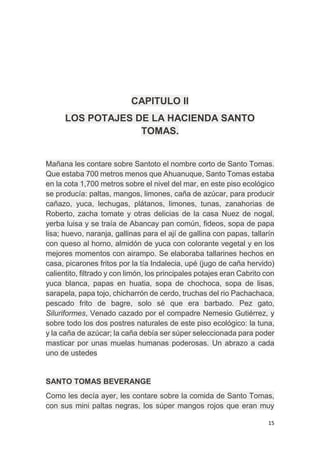 15
CAPITULO II
LOS POTAJES DE LA HACIENDA SANTO
TOMAS.
Mañana les contare sobre Santoto el nombre corto de Santo Tomas.
Que estaba 700 metros menos que Ahuanuque, Santo Tomas estaba
en la cota 1,700 metros sobre el nivel del mar, en este piso ecológico
se producía: paltas, mangos, limones, caña de azúcar, para producir
cañazo, yuca, lechugas, plátanos, limones, tunas, zanahorias de
Roberto, zacha tomate y otras delicias de la casa Nuez de nogal,
yerba luisa y se traía de Abancay pan común, fideos, sopa de papa
lisa; huevo, naranja, gallinas para el ají de gallina con papas, tallarín
con queso al horno, almidón de yuca con colorante vegetal y en los
mejores momentos con airampo. Se elaboraba tallarines hechos en
casa, picarones fritos por la tía Indalecia, upé (jugo de caña hervido)
calientito, filtrado y con limón, los principales potajes eran Cabrito con
yuca blanca, papas en huatia, sopa de chochoca, sopa de lisas,
sarapela, papa tojo, chicharrón de cerdo, truchas del rio Pachachaca,
pescado frito de bagre, solo sé que era barbado. Pez gato,
Siluriformes, Venado cazado por el compadre Nemesio Gutiérrez, y
sobre todo los dos postres naturales de este piso ecológico: la tuna,
y la caña de azúcar; la caña debía ser súper seleccionada para poder
masticar por unas muelas humanas poderosas. Un abrazo a cada
uno de ustedes
SANTO TOMAS BEVERANGE
Como les decía ayer, les contare sobre la comida de Santo Tomas,
con sus mini paltas negras, los súper mangos rojos que eran muy
 