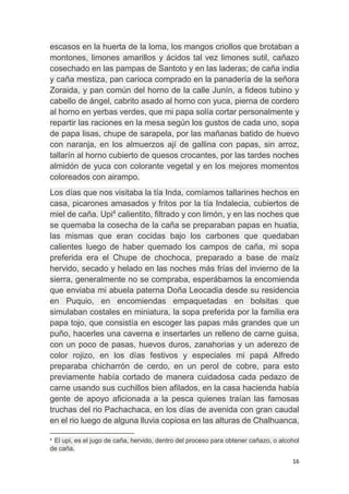 16
escasos en la huerta de la loma, los mangos criollos que brotaban a
montones, limones amarillos y ácidos tal vez limones sutil, cañazo
cosechado en las pampas de Santoto y en las laderas; de caña india
y caña mestiza, pan carioca comprado en la panadería de la señora
Zoraida, y pan común del horno de la calle Junín, a fideos tubino y
cabello de ángel, cabrito asado al horno con yuca, pierna de cordero
al horno en yerbas verdes, que mi papa solía cortar personalmente y
repartir las raciones en la mesa según los gustos de cada uno, sopa
de papa lisas, chupe de sarapela, por las mañanas batido de huevo
con naranja, en los almuerzos ají de gallina con papas, sin arroz,
tallarín al horno cubierto de quesos crocantes, por las tardes noches
almidón de yuca con colorante vegetal y en los mejores momentos
coloreados con airampo.
Los días que nos visitaba la tía Inda, comíamos tallarines hechos en
casa, picarones amasados y fritos por la tía Indalecia, cubiertos de
miel de caña. Upi4
calientito, filtrado y con limón, y en las noches que
se quemaba la cosecha de la caña se preparaban papas en huatia,
las mismas que eran cocidas bajo los carbones que quedaban
calientes luego de haber quemado los campos de caña, mi sopa
preferida era el Chupe de chochoca, preparado a base de maíz
hervido, secado y helado en las noches más frías del invierno de la
sierra, generalmente no se compraba, esperábamos la encomienda
que enviaba mi abuela paterna Doña Leocadia desde su residencia
en Puquio, en encomiendas empaquetadas en bolsitas que
simulaban costales en miniatura, la sopa preferida por la familia era
papa tojo, que consistía en escoger las papas más grandes que un
puño, hacerles una caverna e insertarles un relleno de carne guisa,
con un poco de pasas, huevos duros, zanahorias y un aderezo de
color rojizo, en los días festivos y especiales mi papá Alfredo
preparaba chicharrón de cerdo, en un perol de cobre, para esto
previamente había cortado de manera cuidadosa cada pedazo de
carne usando sus cuchillos bien afilados, en la casa hacienda había
gente de apoyo aficionada a la pesca quienes traían las famosas
truchas del rio Pachachaca, en los días de avenida con gran caudal
en el rio luego de alguna lluvia copiosa en las alturas de Chalhuanca,
4
El upi, es el jugo de caña, hervido, dentro del proceso para obtener cañazo, o alcohol
de caña.
 