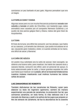 17
comíamos un pez barbado el pez gato. Algunos pensaban que era
un bagre.
LA PAREJA DANI Y DIANA
Algunas veces pero no con mucha frecuencia probamos venado con
cebolla y tomate al estilo de Chorrillos, con bastante jugo, estos
animalitos eran cazados por el compadre Nemesio Gutiérrez y el
auxilio de dos perros galgos Dani y Diana, nietos del gran Dani de
Auquibamba.
LA TUNA
El fruto de la tuna, era difícil de consumir, por los abrojos, que había
en su cascara, y el tamaño tan diminuto, que podía incrustarse en el
ojo, causando gran molestia y dolor, si cuando entraba en la mano,
era difícil de sacar y liberarse.
LA CAÑA DE AZUCA
Un postre muy solicitado era la caña de azúcar, bien escogido, se
obtenía una buena caña, para masticar, los había de cascara dura y
cascara blanda, consumir era difícil, pero el personal de apoyo, lo
traía seleccionado pelar la caña, y hacer grandes espadas de caña
que había que masticar con cuidado; allí en la hacienda fortalecíamos
nuestros molares masticando cual molinos humanos las dulces
cañas de azúcar.
LAS ZANAHORIAS DE ROBERTO
También disfrutamos de las zanahorias de Roberto, quien para
elaborar su tesis de ingeniero agrónomo, sembró de manera
experimental una parcela de zanahorias, la producción fue tal, que
comíamos zanahoria, en toda forma, lo más delicioso era ir al
mercado de Abancay y pedir a la señora de los jugos que prepare un
litro de extracto de zanahoria, tal fue la abundancia de la cosecha
 